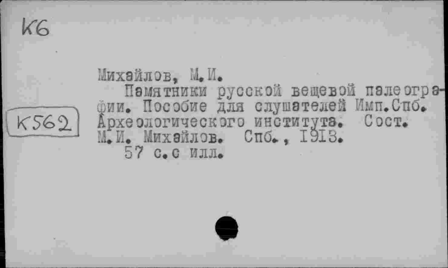 ﻿Кб

Михайлов, М.И.
Памятники русской вещевой пале огр 8' фии. Пособие для слушателей Имп.Спб. Археологического института. С ост. М.И. Михайлов. Спб., 1913.
57 с. с илл.